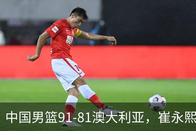 中国男篮91-81澳大利亚，崔永熙恢复信心，两锋线表现出色，球员评分出炉：王俊杰10分高诗岩3.4分